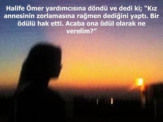 Halife Ömer yardımcısına döndü ve dedi ki; “Kız annesinin zorlamasına rağmen dediğini yaptı. Bir ödülü hak etti. Acaba ona ödül olarak ne verelim?” 