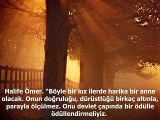 Halife Ömer. “Böyle bir kız ilerde harika bir anne olacak. Onun doğruluğu, dürüstlüğü birkaç altınla, parayla ölçülmez. Onu devlet çapında bir ödülle ödüllendirmeliyiz.  