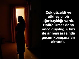 Çok güzeldi ve etkileyici bir ağırbaşlılığı vardı. Halife Ömer daha önce duyduğu, kızı ile annesi arasında geçen konuşmaları aktardı.  