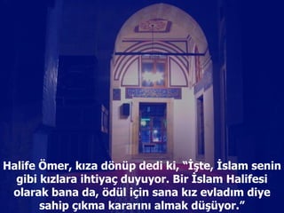 Halife Ömer, kıza dönüp dedi ki, “İşte, İslam senin gibi kızlara ihtiyaç duyuyor. Bir İslam Halifesi olarak bana da, ödül için sana kız evladım diye sahip çıkma kararını almak düşüyor.” 