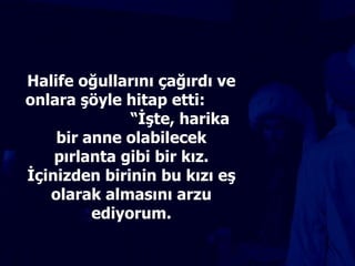 Halife oğullarını çağırdı ve onlara şöyle hitap etti:  “İşte, harika bir anne olabilecek pırlanta gibi bir kız. İçinizden birinin bu kızı eş olarak almasını arzu ediyorum. 