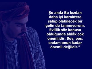 Şu anda Bu kızdan daha iyi karaktere sahip olabilecek bir gelin de tanımıyorum. Evlilik söz konusu olduğunda ahl â k çok önemlidir. Boy, pos, endam onun kadar önemli değildir.” 