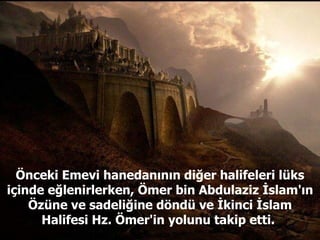 Önceki Emevi hanedanının diğer halifeleri lüks içinde eğlenirlerken, Ömer bin Abdulaziz İslam'ın Özüne ve sadeliğine döndü ve İkinci İslam Halifesi Hz. Ömer'in yolunu takip etti.  