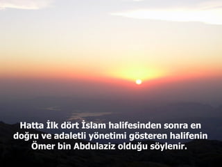 Hatta İlk dört İslam halifesinden sonra en doğru ve adaletli yönetimi gösteren halifenin Ömer bin Abdulaziz olduğu söylenir.  
