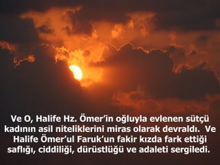 Ve O, Halife Hz. Ömer’in oğluyla evlenen sütçü kadının asil niteliklerini miras olarak devraldı.  Ve Halife Ömer’ul Faruk’un fakir kızda fark ettiği saflığı, ciddiliği, dürüstlüğü ve adaleti sergiledi.  