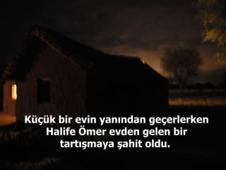 Küçük bir evin yanından geçerlerken Halife Ömer evden gelen bir tartışmaya şahit oldu.  