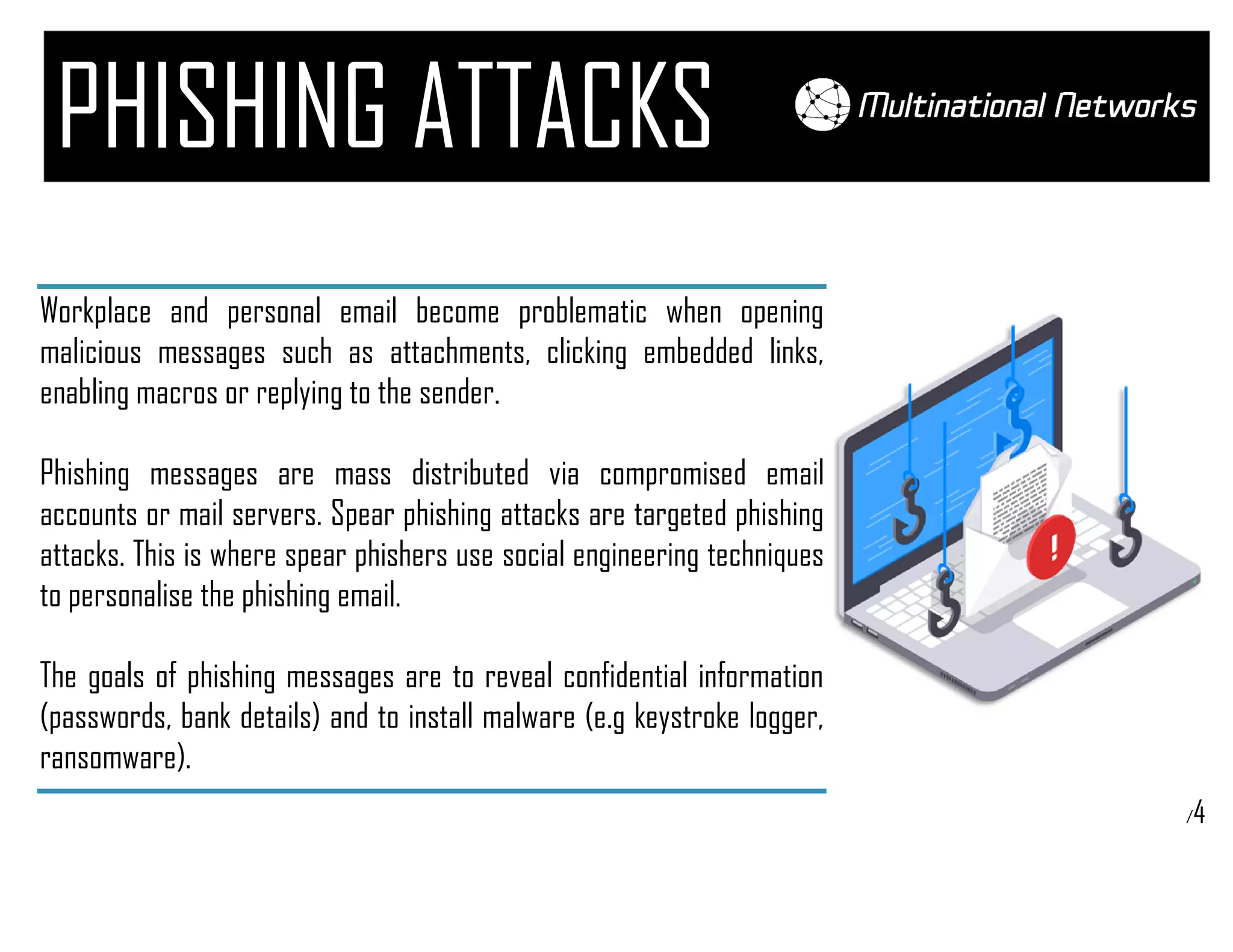 /4
PHISHING ATTACKS
Workplace and personal email become problematic when opening
malicious messages such as attachments, clicking embedded links,
enabling macros or replying to the sender.
Phishing messages are mass distributed via compromised email
accounts or mail servers. Spear phishing attacks are targeted phishing
attacks. This is where spear phishers use social engineering techniques
to personalise the phishing email.
The goals of phishing messages are to reveal confidential information
(passwords, bank details) and to install malware (e.g keystroke logger,
ransomware).
 