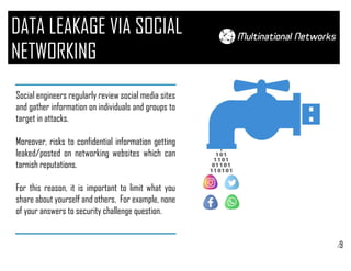 /9
DATA LEAKAGE VIA SOCIAL
NETWORKING
Social engineers regularly review social media sites
and gather information on individuals and groups to
target in attacks.
Moreover, risks to confidential information getting
leaked/posted on networking websites which can
tarnish reputations.
For this reason, it is important to limit what you
share about yourself and others. For example, none
of your answers to security challenge question.
 