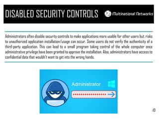 /10
DISABLED SECURITY CONTROLS
Administrators often disable security controls to make applications more usable for other users but, risks
to unauthorized application installation/usage can occur. Some users do not verify the authenticity of a
third-party application. This can lead to a small program taking control of the whole computer once
administrative privilege have been granted to approve the installation. Also, administrators have access to
confidential data that wouldn’t want to get into the wrong hands.
 