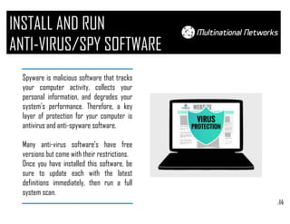 /14
INSTALL AND RUN
ANTI-VIRUS/SPY SOFTWARE
Spyware is malicious software that tracks
your computer activity, collects your
personal information, and degrades your
system's performance. Therefore, a key
layer of protection for your computer is
antivirus and anti-spyware software.
Many anti-virus software’s have free
versions but come with their restrictions.
Once you have installed this software, be
sure to update each with the latest
definitions immediately, then run a full
system scan.
 