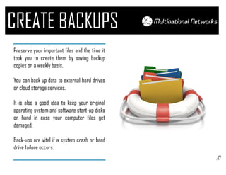 /17
CREATE BACKUPS
Preserve your important files and the time it
took you to create them by saving backup
copies on a weekly basis.
You can back up data to external hard drives
or cloud storage services.
It is also a good idea to keep your original
operating system and software start-up disks
on hand in case your computer files get
damaged.
Back-ups are vital if a system crash or hard
drive failure occurs.
 