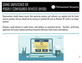 /7
USING UNPATCHED OR
POORLY CONFIGURED DEVICES (BYOD)
Organisations should always ensure that operating systems and software are updated with the latest
security patches. And you should not be running an outdated OS such as Windows XP, which is no longer
patched.
Attackers would attempt to exploit known vulnerabilities on unpatched devices. Therefore, performing
application and system updates/patching frequently addresses these known vulnerabilities.
 