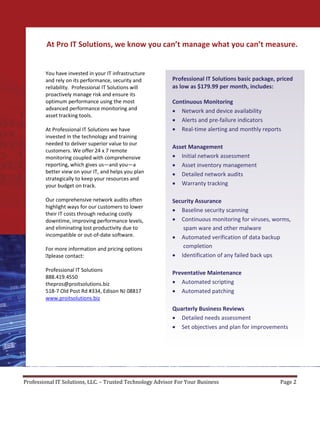 At Pro IT Solutions, we know you can’t manage what you can’t measure.


        You have invested in your IT infrastructure
        and rely on its performance, security and          Professional IT Solutions basic package, priced
        reliability. Professional IT Solutions will        as low as $179.99 per month, includes:
        proactively manage risk and ensure its
        optimum performance using the most                 Continuous Monitoring
        advanced performance monitoring and                • Network and device availability
        asset tracking tools.
                                                           • Alerts and pre-failure indicators
        At Professional IT Solutions we have               • Real-time alerting and monthly reports
        invested in the technology and training
        needed to deliver superior value to our
                                                           Asset Management
        customers. We offer 24 x 7 remote
        monitoring coupled with comprehensive              • Initial network assessment
        reporting, which gives us—and you—a                • Asset inventory management
        better view on your IT, and helps you plan         • Detailed network audits
        strategically to keep your resources and
        your budget on track.                              • Warranty tracking

        Our comprehensive network audits often             Security Assurance
        highlight ways for our customers to lower
                                                           • Baseline security scanning
        their IT costs through reducing costly
        downtime, improving performance levels,            • Continuous monitoring for viruses, worms,
        and eliminating lost productivity due to               spam ware and other malware
        incompatible or out-of-date software.              • Automated verification of data backup
        For more information and pricing options               completion
        please contact:                                   • Identification of any failed back ups

        Professional IT Solutions
                                                           Preventative Maintenance
        888.419.4550
        thepros@proitsolutions.biz                         • Automated scripting
        518-7 Old Post Rd #334, Edison NJ 08817            • Automated patching
        www.proitsolutions.biz
                                                           Quarterly Business Reviews
                                                           • Detailed needs assessment
                                                           • Set objectives and plan for improvements




Professional IT Solutions, LLC. – Trusted Technology Advisor For Your Business                       Page 2
 