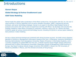 Introductions	Osman Haque	Global Strategy & Partner Enablement Lead	GSAT Data Modeling 	Osman leads the global sales acceleration of the ERwin product line. He has been with CA, Inc. for over 5 years working in various capacities such as senior presales consultant, SWAT, engineering services architect, and senior technology strategist. Osman is an expert in the ERwin Data Modeler family of products and comes with over 8 years of experience working with ERwin. He develops and executes the strategy needed to make ERwin successful to customers, partners, and to CA, Inc. Osman has been invited to speak at various events and technology forums, including CA World on various topics related to best practices in data modeling.  	He has a strong technical background combined with strong business acumen. He holds various degrees: Bachelor of Science in Management Information Systems from Univ. of Maryland, Executive Certificate in Business Administration from Georgetown University, Master of Science in Information Systems, and is currently completing his global MBA from the Univ. of North Carolina Kenan-Flagler School of Business partnered with 4 others international universities {Rotterdam School of Management (RSM Erasmus) in Europe, Sao Paulo FundacaoGetulio Vargas University (FGV-EAESP) in Brazil, the TEC University of Monterrey (EGADE) in Mexico, and The Chinese University of Hong Kong.}