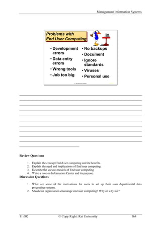 Management Information Systems




                     Problems with
                     Problems with
                     End User Computing
                     End User Computing

                        • Development                        • No backups
                          errors                             • Document
                        • Data entry                         • Ignore
                          errors                               standards
                        • Wrong tools                        • Viruses
                        • Job too big                        • Personal use
                                            © 1997 McGraw-Hill Companies           IRWIN




__________________________________________________________________________________
__________________________________________________________________________________
__________________________________________________________________________________
__________________________________________________________________________________
__________________________________________________________________________________
__________________________________________________________________________________
__________________________________________________________________________________
__________________________________________________________________________________
__________________________________________________________________________________
__________________________________________________________________________________
________________________________________


Review Questions

     1.   Explain the concept End-User computing and its benefits.
     2.   Explain the need and implications of End user computing.
     3.   Describe the various models of End user computing
     4.   Write a note on Information Center and its purpose.
Discussion Questions

     1. What are some of the motivations for users to set up their own departmental data
        processing systems.
     2. Should an organisation encourage end user computing? Why or why not?




11.602                         © Copy Right: Rai University                                       168
 