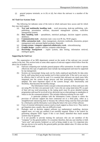 Management Information Systems

    (j)    general purpose terminals, as in (b) or (d), but where the end-user is a member of the
           public.

10.7 End-User Systems Tools

      The following list indicates some of the tools to which end-users have access and for which
they may need support.
      (a) Text and multimedia handling tools – word processing, desk-top publishing, web-
            publishing, presentation software, document management systems, work-flow
            management systems;
      (b) Data handling tools – spreadsheets, statistical packages, decision support systems,
            databases;
      (c) Communication tools – electronic mail, voice over IP, fax, WAP, pagers;
      (d) Office automation tools – diary management, electronic notebooks, directories, project
            management tools, personal digital assistants, bluetooth;
      (e) Group systems / computer supported collaborative work – teleconferencing;
      (f)   Graphic design – graphic software, computer aided design;
      (g) Knowledge management – expert systems, data mining, information retrieval,
            intelligent agents.

Supporting the End-User

       The organisation of an MIS department centred on the needs of the end-user was covered
earlier in the unit. This section looks at some other aspects of end-user support which follow from the
above list of models of use.
       (a) End-user computing now includes general purpose office automation. In order to operate
              effectively this type of application must include top management and must be supported
              by top management.
       (b) Systems are increasingly being used, not by clerks employed specifically for data entry
              but by staff using them as just another tool in their normal jobs. If the tool is not seen to
              be effective then it will not be used. It is essential that end-users are much more fully
              integrated into the system design process and that prototyping methodologies are
              adopted. The most important aspect of the systems design, after functionality and
              flexibility, then becomes the interface design.
       (c)                   The Information Centre concept is directed primarily at those end-users who
              are using PCs for their own personal work. Users who are using stand alone PCs as part
              of their job (eg word processing in the typing pool) must be given detailed training
              programmes and must be involved in key decisions (eg on what package to standardise or
              where to site the communal printers). This includes induction training for new staff.
       (d)                   A particular problem with the Information Centre concept is where the
              provision of end-user support has been contracted out to a third party, either as a
              straightforward outsourcing deal or because the software being used has been provided
              by a third party and the third party is providing the help to the users of that software.
       (e) Users of external information sources need as much support as those in (c). They tend to
              get forgotten since, usually, they are difficult to track.
       (f)    Packages such as decision support software (eg mathematical modelling, decision
              support trees, etc) may get omitted if not carefully targeted. Where is the control for
              generating adequate EISs? Again if this is not clearly identified then much needed
              systems may be ignored.
       (g) It is not possible to provide training for end-users who are not members of the
              "company" (ie the general public). It is essential, therefore, that any user interface is both
              "naive user" and security foolproof, as well as being simple to use. It is important also
              that any device to be used by the general public provides added-value. If it does not then
              it will not be used.



11.602                            © Copy Right: Rai University                                     161
 