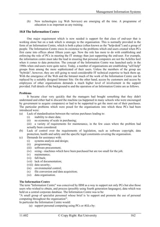 Management Information Systems

      (h)   New technologies (eg Web Services) are emerging all the time. A programme of
            education is as important as any training.

10.8 The Information Centre

       One major requirement which is now needed is support for that class of end-user that is
working alone but on a task which is strategic to the organisation. This is normally provided in the
form of an Information Centre, which is both a place (often known as the "help-desk") and a group of
people. The Information Centre owes its existence to the problems which end users created when PCs
first came into offices about fifteen years ago. Now the role has more to do with establishing and
enforcing the role of PCs in meeting the IT strategy than just supporting the end-user. For example,
the information centre must take the lead in ensuring that personal computers are not the Achilles heel
when it comes to data protection. The concept of the Information Centre was launched early in the
1980s when end-users were quite naive. Today, a number of organisations are establishing "self-help"
groups from among the more sophisticated of their users. Unless the members of the group are
"hybrids", however, they are still going to need considerable IT technical expertise to back them up.
With the emergence of the Web and the Intranet much of the work of the Information Centre can be
replaced by a suitably designed Intranet Site. On the other hand, access by customers and access by
employees of other organisations demands a much higher level of involvement in the support
provided. Full details of the background to and the operation of an Information Centre are as follows.

Problems
      It became clear very quickly that the managers had bought something that they didn't
understand and either had to discard the machine (as happened in many schools who were encouraged
by government to acquire computers) or had to be supported to get the most out of their purchases.
The particular problems which were posed for the organisations into which these PCs had been
introduced were:
(a) Lack of standardisation between the various purchases leading to:
      (i)    inability to share data;
      (ii) no economy of scale in purchasing;
      (iii) a variety of requirements for maintenance, in the few cases where the problem had
      actually been considered.
(b) Lack of control over the requirements of legislation, such as software copyright, data
      protection, health and safety and the specific legal constraints covering the organisation.
(c) Demands for assistance with:
      (i)    systems analysis and design;
      (ii) programming;
      (iii) software procurement;
      (iv) sizing - machines which have been purchased but are too small for the job;
      (v) maintenance;
      (vi) fall-back;
      (vii) lack of documentation;
      (viii) data security;
      (ix) environmental control;
      (x) file conversion and data acquisition;
      (xi) data organisation.

The Information Centre
The term "Information Centre" was conceived by IBM as a way to support not only PCs but also those
users who wished to obtain, and process (possibly using fourth generation languages), data which was
held on a central corporate database. The Information Centre was to be:
"A small group of specialist personnel whose brief is 'to support and promote the use of personal
computing throughout the organisation'".
In particular the Information Centre would:
         (a) support personal computing using PCs or 4GLs by:


11.602                          © Copy Right: Rai University                                  162
 