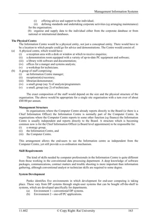 Management Information Systems

                     (i)    offering advice and support to the individual;
                     (ii) defining standards and undertaking corporate activities (eg arranging maintenance)
                for the organisation;
               (b) organise and supply data to the individual either from the corporate database or from
                national or international databases.

The Physical Centre
     The Information Centre would be a physical entity, not just a conceptual entity. There would have to
     be a location to which people could go for advice and demonstrations. The Centre would consist of:
(a) A physical centre, which would have:
     (i)    a reception area with a desk or window at which to receive enquiries;
     (ii) a demonstration room equipped with a variety of up-to-date PC equipment and software;
     (iii) a library with software and documentation;
     (iv) offices for a manger and systems analysts;
     (v) a workshop for technicians.
(b) A group of staff comprising:
     (i)    an Information Centre manager;
     (ii) receptionist(s)/secretary;
     (iii) librarian/demonstrator;
     (iv) a small group (say 3) of analysts/programmers
     (v) a small, group (say 2) of technicians.

            The exact composition of the staff would depend on the size and the physical structure of the
      organisation. The above would be appropriate for a single site organisation with a turn over of about
      £M100 per annum.

      Management Structure
            In organisations where the Computer Centre already reports directly to the Board (ie there is a
      Chief Information Officer) the Information Centre is normally part of the Computer Centre. In
      organisations where the Computer Centre reports to some other function (eg finance) the Information
      Centre is usually independent and reports directly to the Board. A structure which is becoming
      common now is for the Chief Information Officer (a Board level appointment) to be responsible for:
      (i)   a strategy group;
      (ii) the Information Centre, and
      (iii) the Computer Centre.

      This arrangement allows the end-users to see the Information centre as independent from the
      Computer Centre, yet still provide a co-ordination mechanism.

      Skill Requirements

            The kind of skills needed by computer professionals in the Information Centre is quite different
      from those working in the conventional data processing department. A deep knowledge of software
      packages, communications, contract matters and trouble shooting is more important than information
      gathering, although conventional analyst or technician skills are required to some degree.

      System Development

             Panko identifies five environments in which development for end-user computing is taking
      place. These vary from DP systems through single-user systems that can be bought off-the-shelf to
      systems, which are developed specifically for departments.
             (a) Environment 1 - conventional DP systems.
             (b) Environment 2 - one-off PC applications.




      11.602                           © Copy Right: Rai University                                163
 