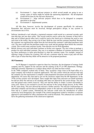 Management Information Systems

            (c)    Environment 3 - large end-user projects in which several people are going to use a
                   system, some of whom might be outside the sponsoring department - the development
                   would still be done by the end users themselves.
            (d)    Environment 4 - large end-user projects which have to be delegated to computer
                   specialists to develop.
            (e)    Environment 5 - departmental systems.

            All this does, however, involve the development of systems specifically for end-users.
      Remember that end-users must be involved, through participative design, in any systems in
      environments one or five.

(a)   Safeway introduced a tool whereby a registered customer could record on a personal recorder each
      item that they put into their trolley. This record could be used to advise the customer of their bill to
      date and of related special offers and it could be used at the check-out to eliminate the need to scan
      each item in the trolley, thus saving a lot of time. Both the store and the customer benefited. Because
      the customer was registered the output from the tool showed the customer’s individual purchases each
      visit. The store could note the purchases made every week and pre-package those before the customer
      visited. This would create customer loyalty. Note that this was not Web dependent.
(b)   British Airways sees each individual customer as his/her own segment. The aim is then to package a
      product for each individual customer. One way is to maintain a database of customer preferences and
      use those preferences to tailor price/facilities to what the customer wants. For example, instead of
      offering a range of tickets for a journey, BA will ask a customer what he wants to pay and will then
      offer a type of ticket that they think will be attractive to the proposed purchaser.

      10.9 Summary

             An IS Manager is required to supervise three key functions, the development of strategy (both
      company and IT), support for the end-user and the running of the IT (or DP) department. Strategy.
      Although extremely important it is a subject about which very little has been written.
      In the 1960s computers worked only in batch. They occupied a large room in the head office of a
      major company and worked on corporate applications. The only contact which the end-user had with
      the computer was the requirement to complete a data preparation document and forward this to the DP
      department. Of course they then had to sort out the erroneous output from the DP department. In the
      1970s on-line systems were developed. These sought data input from end-users (on dumb terminals)
      but did not allow the end-user to do anything other than was allowed by the system design. The end-
      user had gained some control, however. They now had the ability to render a system unworkable in
      some cases. Hence it was essential to involve the end-user in the system design process. In the 1980s
      the PC came along. This now allowed the end-user a further sanction. The end-user could purchase an
      individual computer and develop an independent system or the end-user could demand an intelligent
      front end to a central system. Alternatively the end-user could resist the introduction of central
      systems by local disingenuity (for example if the central management wished to introduce a corporate
      approach to and standard for office automation this could be blocked). This enhanced user control has
      led to the gathering momentum of the client/server approach.




      11.602                           © Copy Right: Rai University                                  164
 
