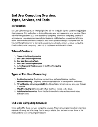 End User Computing Overview:
Types, Services, and Tools
Introduction:
End User Computing (EUC) is when people who are not computer experts use technology to get
their jobs done. This technology is designed to make your work easier and save you time. There
are different types of his EUC such as desktop computing and mobile computing. Desktop is
when you use your regular computer at your desk and mobile is when you use your phone or
tablet. Virtual Desktop Infrastructure (VDI) also allows you to access your computer over the
Internet. Using the internet to store and access your work is also known as cloud computing.
Finally, collaborative computing. Use tools to collaborate and chat with others.
Table of Contents:
1. Types of End-User Computing
2. End-User Computing Services
3. End-User Computing Tools
4. End-User Computing Examples
5. Advantages and Disadvantages of End-User Computing
6. Conclusion
Types of End-User Computing:
1. Desktop Computing: Traditional computing on a physical desktop machine.
2. Mobile Computing: Computing on mobile devices such as smartphones and tablets.
3. Virtual Desktop Infrastructure (VDI): Desktops hosted on servers and accessed through
a network.
4. Cloud Computing: Computing on virtual machines hosted on the cloud.
5. Collaborative Computing: Tools that facilitate collaboration and communication
between users.
End-User Computing Services:
I’m so grateful for these end-user computing services. They’re amazing services that help me do
my work efficiently and effectively. They’re always reliable, fast and easy to use. Some of the
most used end-user computing services are
 