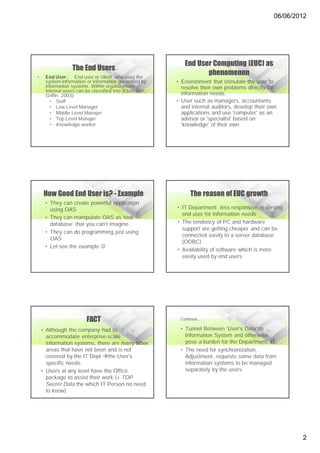 06/06/2012




                                                           End User Computing (EUC) as
                 The End Users
•    End User : End user or client, who uses the
                                                                  phenomenon
     system information or information generated by     • Environment that stimulate the user to
     information systems. Within organizations,           resolve their own problems directly for
     internal users can be classified into (Ebert dan
     Griffin, 2003):                                      information needs.
       • Staff                                          • User such as managers, accountants
       • Low Level Manager                                and internal auditors, develop their own
       • Middle Level Manajer                             applications and use 'computer' as an
       • Top Level Manajer                                advisor or 'specialist' based on
       • Knowledge worker                                 'knowledge' of their own




    How Good End User is? - Example                           The reason of EUC growth
     • They can create powerful application
       using OAS                                        • IT Department less responsive in serving
                                                          end user for information needs
     • They can manipulate OAS as ‘real
       database’ that you can’t imagine                 • The tendency of PC and hardware
                                                          support are getting cheaper and can be
     • They can do programming just using
                                                          connected easily to a server database
       OAS
                                                          (ODBC)
     • Let see the example 
                                                        • Availability of software which is more
                                                          easily used by end users




                        FACT                             Continue...

    • Although the company had to                        • Tunnel Between 'User’s Data' to
      accommodate enterprise-scale                         Information System and otherwise
      information systems, there are many other            pose a burden for the Department. IT.
      areas that have not been and is not                • The need for synchronization,
      covered by the IT Dept the User's                   Adjustment, requests some data from
      specific needs.                                      information systems to be managed
    • Users at any level have the Office                   separately by the users.
      package to assist their work (+ TOP
      Secret Data the which IT Person no need
      to know)




                                                                                                        2
 