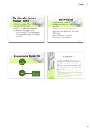 06/06/2012




The Information Resource
                                                                               The CIO Attitude
Manager -- the CIO
                                                               • Business goal is a must.
• Chief Information Officer (CIO) is not                       • Build partnerships/ties with the rest of
  simply a title, but role                                       the firm
• Manager of information services                              • Improve basic business processes
• Contributes managerial skills                                • Communicate in business terms, not
  – Solves information resources problems                        IS jargon
  – Solves problems in other areas of firm’s
                                                               • Provide reliable IS services
    operations
                                                               • Be positive, not defensive
                                               2-25                                                                                    2-26




 Communication Chain in EUC                                                                Reference 
                                                                       •   Raymond Mc Leod – Management Information System
                                                                       •   Materi SIM handout slide - Manajemen Sistem Informasi: Komponen
            IT                                                             Sistem Informasi. YFA – Yanuar Firdaus A.W, ST., MT. STTelkom.
         Specialist                                                        Agustus 2006
                                                                       •   Feri Sulianta. IT Ergonomic. Elexmedia computindo publishers. June
                                                                           2010.
                                                                       •   Feri Sulianta. PC EVIL. Elexmedia Komputindo Publisher. September
                                                                           2009.
                                                                       •   Feri Sulianta dan Yudhy Wicaksono. Cara Mudah menjadi Programmer
                                                                           Excel. Elexmedia Komputindo Publisher. February 2010.
                                                                       •   Fajri Umbara. & Feri Sulianta. Cyber Ninja. Elexmedia Komputindo
                                                                           Publisher. June 2012.
                                                                       •   http://hamrosoft.com/wp-content/uploads/2012/04/Social-Networking-
                                                                           Terms.jpg
                                                                       •   http://fm1397.com/wp-content/uploads/2012/02/social-japan-china.jpeg
                                                                       •   http://www.techwireasia.com/wp-
           User                 Computer                                   content/uploads/2012/05/Social_Networking_Users_In_Asia_May_201
                                                                           2.jpg
                                                                       •   http://4.bp.blogspot.com/_H5LBvaXZCWw/TI16ewIVGyI/AAAAAAAAEj
                                                                           E/G91zTRnOXrA/s1600/networks-2.jpg
                                                      Education only




                                                                                                                                                  5
 