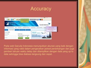 Accuracy

                Informasi
                  Valid



                                          Data yang
                                        ditampilkan up
                                            to date




D


Pada web Garuda Indonesia menunjukkan akurasi yang baik dengan
informasi yang valid dalam pengecekan jadwal penerbangan dan juga
pemberi tahuan waktu delay dan ditampilkan dengan data yang up to
date sehingga bisa diakses langsung dan cepat.
 