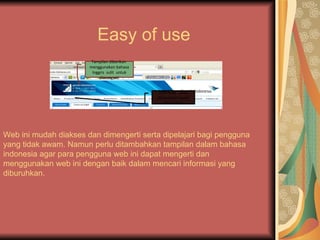 Easy of use
                        Tampilan diberikan
                       menggunakan bahasa
                        Inggris sulit untuk
                            dimengerti


                                               Informasi yang
                                              dibutuhkan cepat
                                                  ditemukan




Web ini mudah diakses dan dimengerti serta dipelajari bagi pengguna
yang tidak awam. Namun perlu ditambahkan tampilan dalam bahasa
indonesia agar para pengguna web ini dapat mengerti dan
menggunakan web ini dengan baik dalam mencari informasi yang
diburuhkan.
 