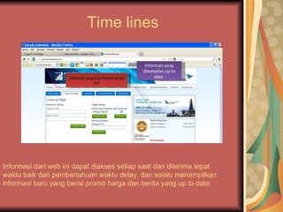 Time lines

                                                          Informasi yang
                                                         ditampilan up to
                    Informasi yang bisa diakses setiap         date
                                  saat




Informasi dari web ini dapat diakses setiap saat dan diterima tepat
waktu baik dari pembertahuan waktu delay, dan selalu menampilkan
informasi baru yang berisi promo harga dan berita yang up to date.
 