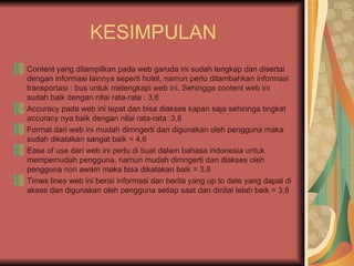 KESIMPULAN
Content yang ditampilkan pada web garuda ini sudah lengkap dan disertai
dengan informasi lainnya seperti hotel, namun perlu ditambahkan informasi
transportasi : bus untuk melengkapi web ini. Sehingga content web ini
sudah baik dengan nilai rata-rata : 3,6
Accuracy pada web ini tepat dan bisa diakses kapan saja sehinnga tingkat
accuracy nya baik dengan nilai rata-rata :3,8
Format dari web ini mudah dimngerti dan digunakan oleh pengguna maka
sudah dikatakan sangat baik = 4,6
Ease of use dari web ini perlu di buat dalam bahasa indonesia untuk
mempemudah pengguna, namun mudah dimngerti dan diakses oleh
pengguna non awam maka bisa dikatakan baik = 3,8
Times lines web ini berisi informasi dan berita yang up to date yang dapat di
akses dan digunakan oleh pengguna setiap saat dan dinilai telah baik = 3,8
 