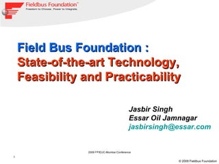 Field Bus Foundation :
    State-of-the-art Technology,
    Feasibility and Practicability

                                            Jasbir Singh
                                            Essar Oil Jamnagar
                                            jasbirsingh@essar.com


                 2009 FFIEUC-Mumbai Conference
1
                                                        © 2009 Fieldbus Foundation
 