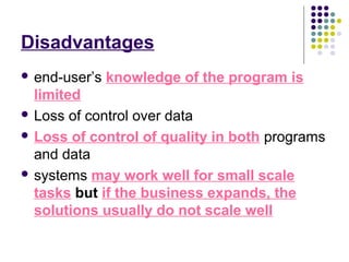 Disadvantages
 end-user’s knowledge of the program is
limited
 Loss of control over data
 Loss of control of quality in both programs
and data
 systems may work well for small scale
tasks but if the business expands, the
solutions usually do not scale well
 
