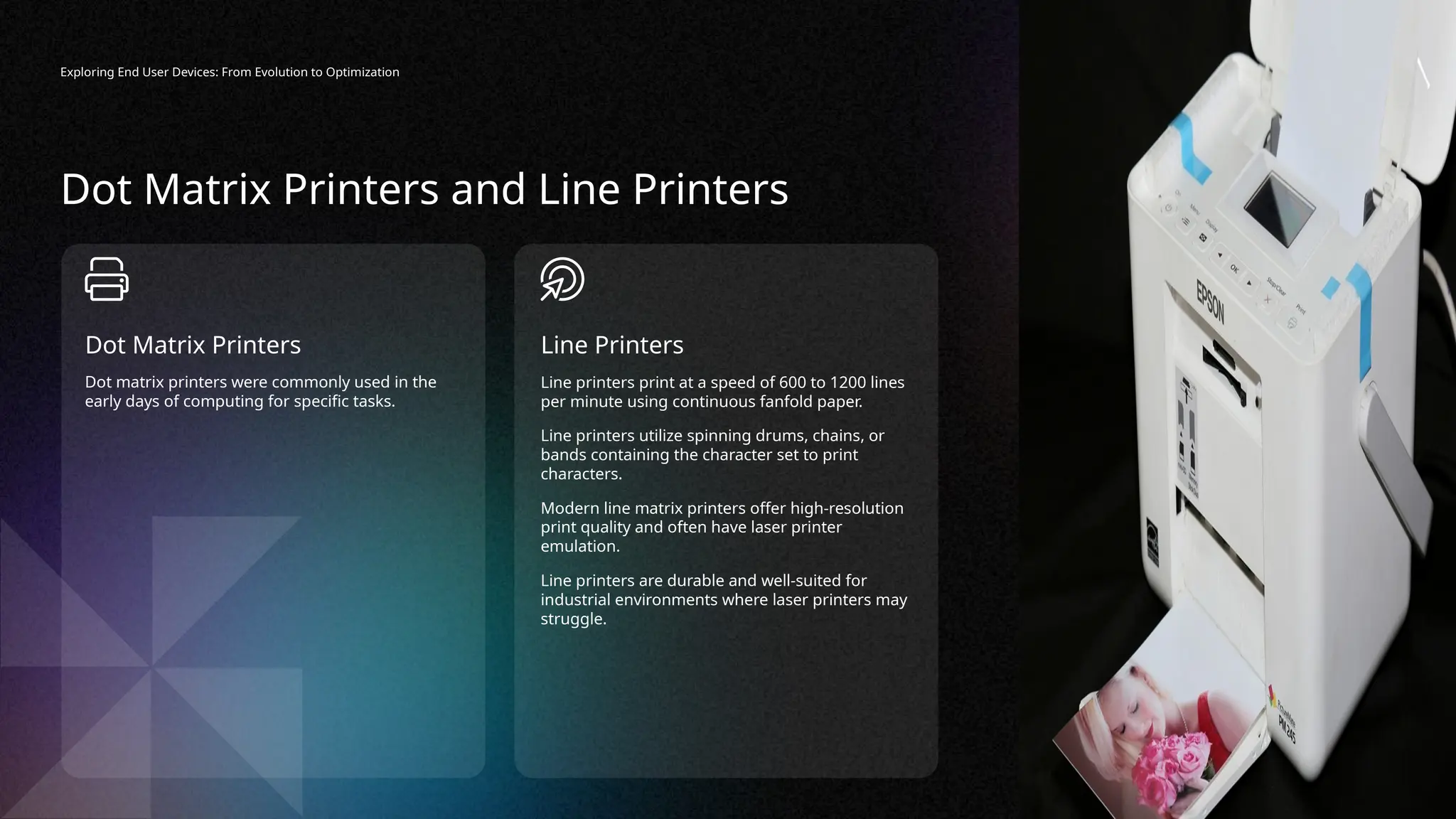 Exploring End User Devices: From Evolution to Optimization
Line printers print at a speed of 600 to 1200 lines
per minute using continuous fanfold paper.
Line printers utilize spinning drums, chains, or
bands containing the character set to print
characters.
Modern line matrix printers offer high-resolution
print quality and often have laser printer
emulation.
Line printers are durable and well-suited for
industrial environments where laser printers may
struggle.
Line Printers
Dot matrix printers were commonly used in the
early days of computing for specific tasks.
Dot Matrix Printers
Dot Matrix Printers and Line Printers
 