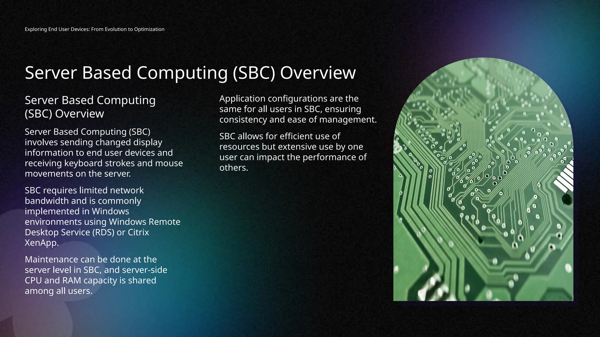 Server Based Computing (SBC) Overview
Exploring End User Devices: From Evolution to Optimization
Server Based Computing
(SBC) Overview
Server Based Computing (SBC)
involves sending changed display
information to end user devices and
receiving keyboard strokes and mouse
movements on the server.
SBC requires limited network
bandwidth and is commonly
implemented in Windows
environments using Windows Remote
Desktop Service (RDS) or Citrix
XenApp.
Maintenance can be done at the
server level in SBC, and server-side
CPU and RAM capacity is shared
among all users.
Application configurations are the
same for all users in SBC, ensuring
consistency and ease of management.
SBC allows for efficient use of
resources but extensive use by one
user can impact the performance of
others.
 
