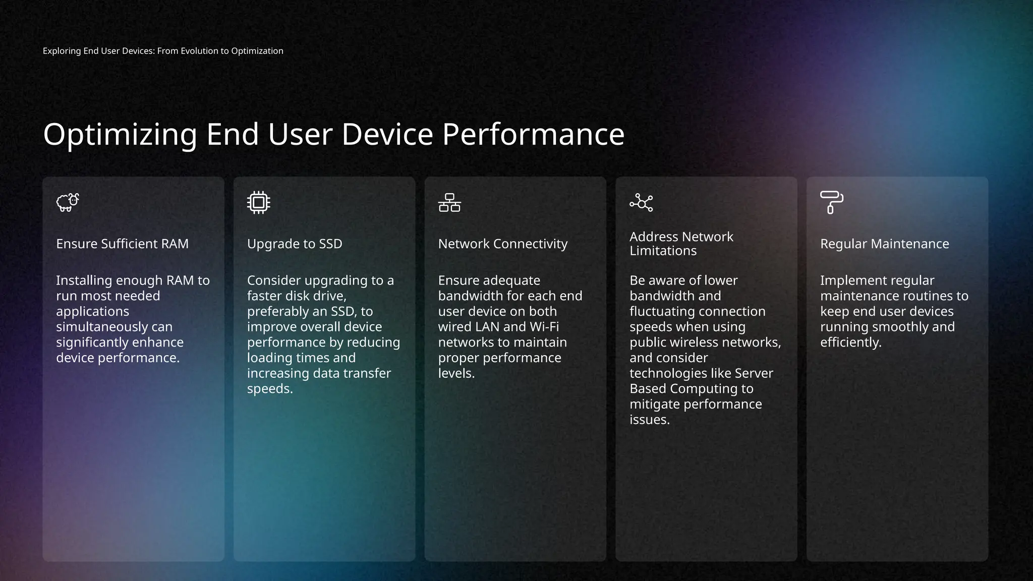 Installing enough RAM to
run most needed
applications
simultaneously can
significantly enhance
device performance.
Ensure Sufficient RAM
Consider upgrading to a
faster disk drive,
preferably an SSD, to
improve overall device
performance by reducing
loading times and
increasing data transfer
speeds.
Upgrade to SSD
Ensure adequate
bandwidth for each end
user device on both
wired LAN and Wi-Fi
networks to maintain
proper performance
levels.
Network Connectivity
Implement regular
maintenance routines to
keep end user devices
running smoothly and
efficiently.
Regular Maintenance
Be aware of lower
bandwidth and
fluctuating connection
speeds when using
public wireless networks,
and consider
technologies like Server
Based Computing to
mitigate performance
issues.
Address Network
Limitations
Exploring End User Devices: From Evolution to Optimization
Optimizing End User Device Performance
 