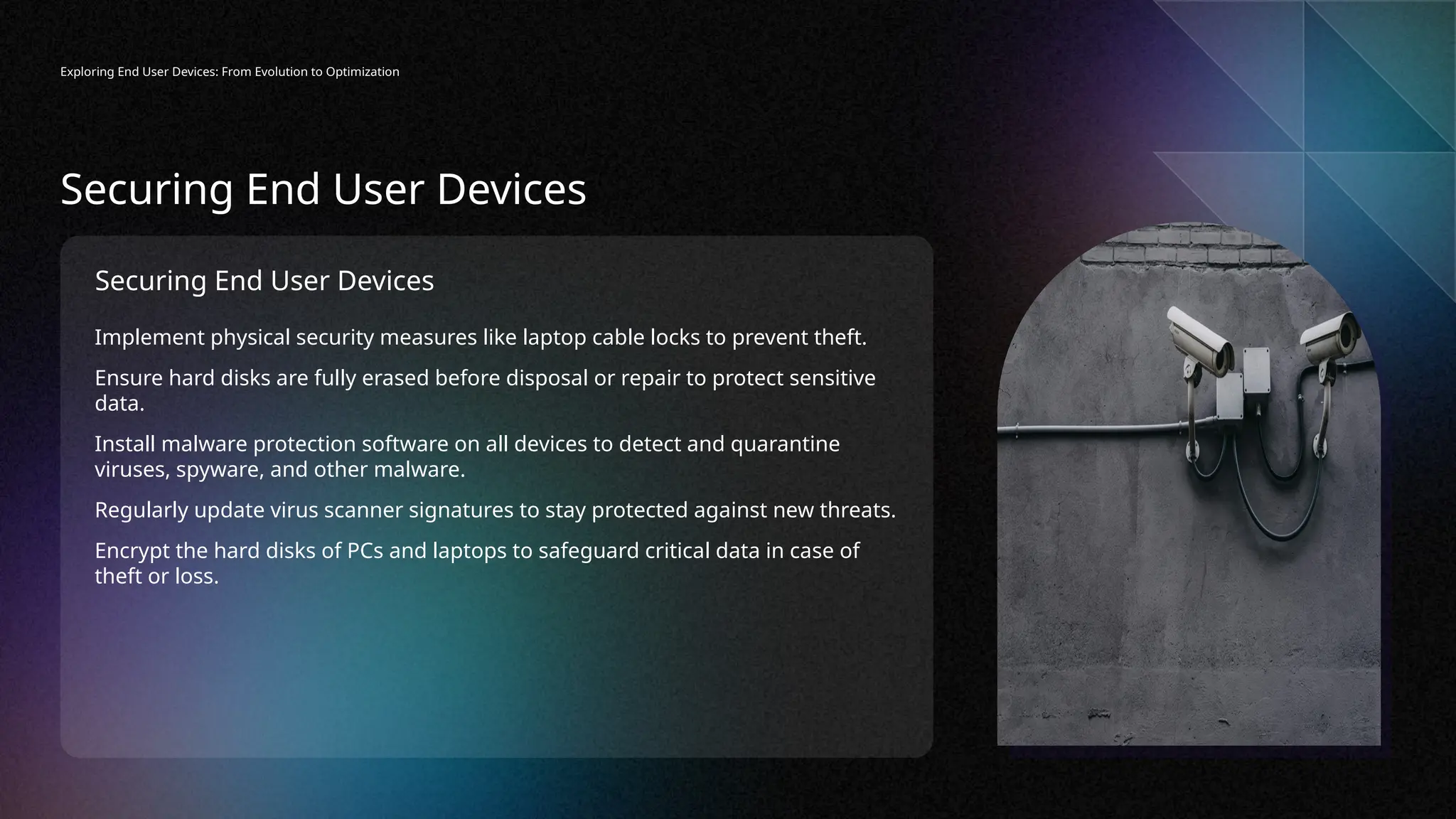 Securing End User Devices
Implement physical security measures like laptop cable locks to prevent theft.
Ensure hard disks are fully erased before disposal or repair to protect sensitive
data.
Install malware protection software on all devices to detect and quarantine
viruses, spyware, and other malware.
Regularly update virus scanner signatures to stay protected against new threats.
Encrypt the hard disks of PCs and laptops to safeguard critical data in case of
theft or loss.
Exploring End User Devices: From Evolution to Optimization
Securing End User Devices
 