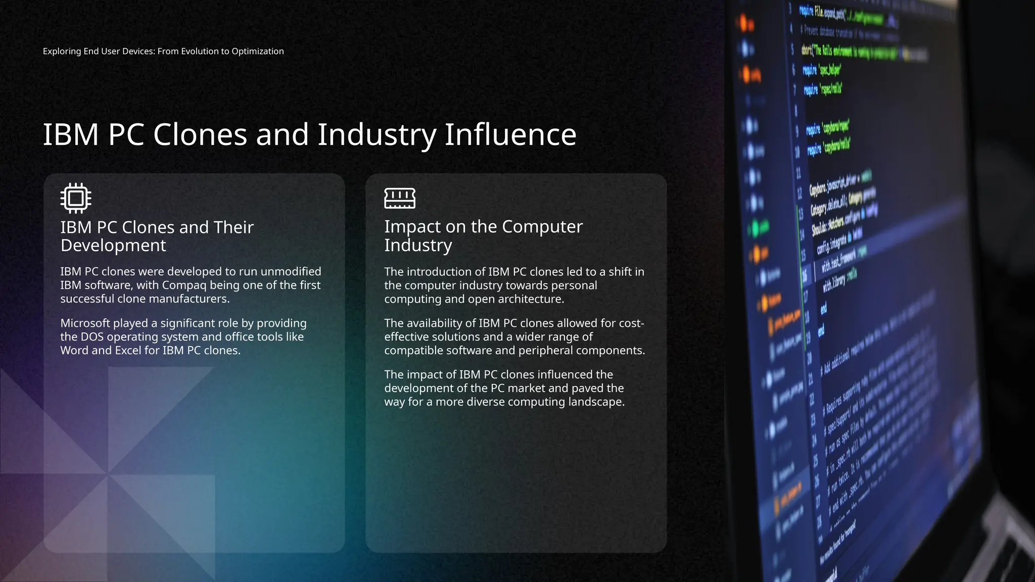 Exploring End User Devices: From Evolution to Optimization
The introduction of IBM PC clones led to a shift in
the computer industry towards personal
computing and open architecture.
The availability of IBM PC clones allowed for cost-
effective solutions and a wider range of
compatible software and peripheral components.
The impact of IBM PC clones influenced the
development of the PC market and paved the
way for a more diverse computing landscape.
Impact on the Computer
Industry
IBM PC clones were developed to run unmodified
IBM software, with Compaq being one of the first
successful clone manufacturers.
Microsoft played a significant role by providing
the DOS operating system and office tools like
Word and Excel for IBM PC clones.
IBM PC Clones and Their
Development
IBM PC Clones and Industry Influence
 