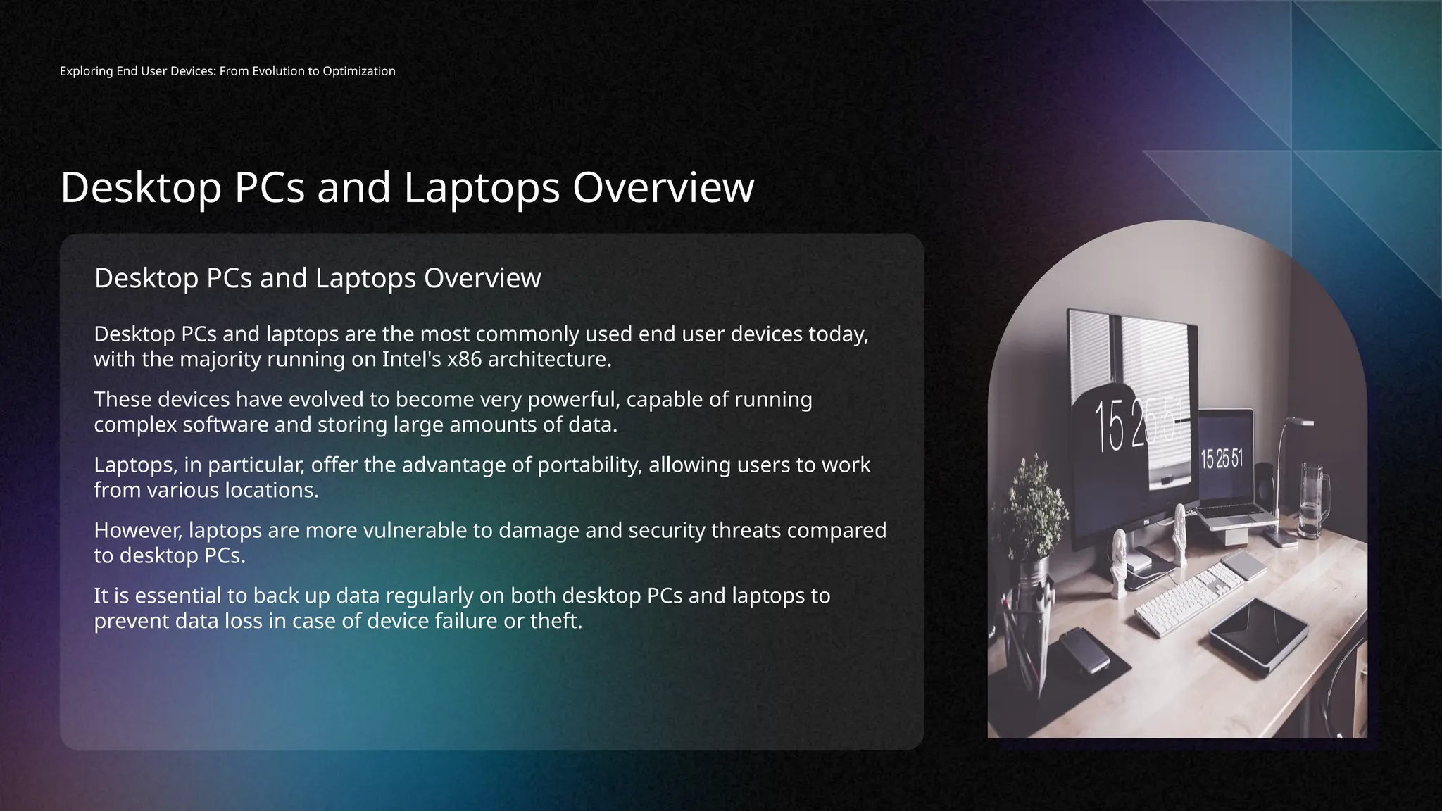 Desktop PCs and Laptops Overview
Desktop PCs and laptops are the most commonly used end user devices today,
with the majority running on Intel's x86 architecture.
These devices have evolved to become very powerful, capable of running
complex software and storing large amounts of data.
Laptops, in particular, offer the advantage of portability, allowing users to work
from various locations.
However, laptops are more vulnerable to damage and security threats compared
to desktop PCs.
It is essential to back up data regularly on both desktop PCs and laptops to
prevent data loss in case of device failure or theft.
Exploring End User Devices: From Evolution to Optimization
Desktop PCs and Laptops Overview
 