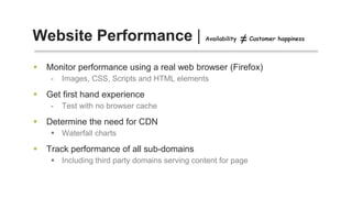 Monitor performance using a real web browser (Firefox)
- Images, CSS, Scripts and HTML elements
 Get first hand experience
- Test with no browser cache
 Determine the need for CDN
 Waterfall charts
 Track performance of all sub-domains
 Including third party domains serving content for page
Website Performance | Availability Customer happiness
 