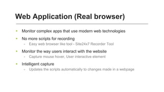  Monitor complex apps that use modern web technologies
 No more scripts for recording
- Easy web browser like tool - Site24x7 Recorder Tool
 Monitor the way users interact with the website
- Capture mouse hover, User interactive element
 Intelligent capture
- Updates the scripts automatically to changes made in a webpage
Web Application (Real browser)
 