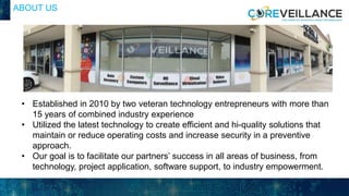ABOUT US
• Established in 2010 by two veteran technology entrepreneurs with more than
15 years of combined industry experience
• Utilized the latest technology to create efficient and hi-quality solutions that
maintain or reduce operating costs and increase security in a preventive
approach.
• Our goal is to facilitate our partners’ success in all areas of business, from
technology, project application, software support, to industry empowerment.
 