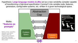 LLM
Hypothesis: Large language models (LLMs) act as a new variability compiler capable
of transforming a high-level specification (“prompt”) into variable code, features,
generators, configurable systems, etc. written in a given technological space.
Motto:
“features as
prompts”
4
Mathieu Acher, Jean-Marc
Jézéquel, and José A.
Galindo. 2023. On
Programming Variability
with Large Language
Model-based Assistant. In
SPLC 2023
 