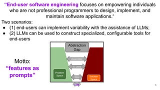 LLM
“End-user software engineering focuses on empowering individuals
who are not professional programmers to design, implement, and
maintain software applications.“
Two scenarios:
● (1) end-users can implement variability with the assistance of LLMs;
● (2) LLMs can be used to construct specialized, configurable tools for
end-users
Motto:
“features as
prompts”
5
 
