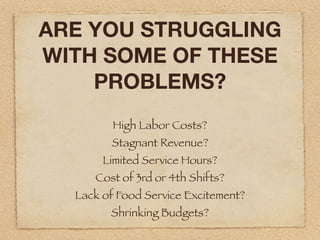 ARE YOU STRUGGLING
WITH SOME OF THESE
    PROBLEMS?
         High Labor Costs?
        Stagnant Revenue?
       Limited Service Hours?
     Cost of 3rd or 4th Shifts?
  Lack of Food Service Excitement?
        Shrinking Budgets?
 