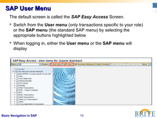 13Basic Navigation in SAP
SAP User MenuSAP User Menu
The default screen is called the SAP Easy Access Screen.
 Switch from the User menu (only transactions specific to your role)
or the SAP menu (the standard SAP menu) by selecting the
appropriate buttons highlighted below
 When logging in, either the User menu or the SAP menu will
display
 