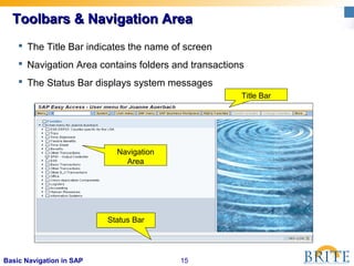 15Basic Navigation in SAP
Title Bar
Navigation
Area
Status Bar
 The Title Bar indicates the name of screen
 Navigation Area contains folders and transactions
 The Status Bar displays system messages
Toolbars & Navigation AreaToolbars & Navigation Area
 