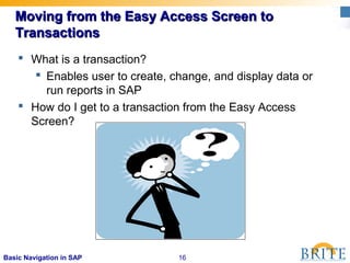 16Basic Navigation in SAP
Moving from the Easy Access Screen toMoving from the Easy Access Screen to
TransactionsTransactions
 What is a transaction?
 Enables user to create, change, and display data or
run reports in SAP
 How do I get to a transaction from the Easy Access
Screen?
 