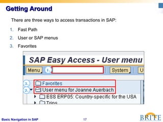 17Basic Navigation in SAP
Getting AroundGetting Around
1. Fast Path
2. User or SAP menus
3. Favorites
3.
1.
There are three ways to access transactions in SAP:
2.
 
