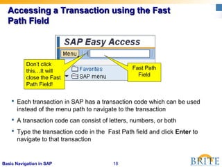 18Basic Navigation in SAP
Accessing a Transaction using the FastAccessing a Transaction using the Fast
Path FieldPath Field
 Each transaction in SAP has a transaction code which can be used
instead of the menu path to navigate to the transaction
 A transaction code can consist of letters, numbers, or both
 Type the transaction code in the Fast Path field and click Enter to
navigate to that transaction
Don’t click
this…It will
close the Fast
Path Field!
Fast Path
Field
 