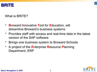 2Basic Navigation in SAP
BRITEBRITE
What is BRITE?
 Broward Innovative Tool for Education, will
streamline Broward’s business systems
 Provides staff with access and real-time data in the latest
version of the SAP software
 Brings one business system to Broward Schools
 A project of the Enterprise Resource Planning
Department, ERP
 
